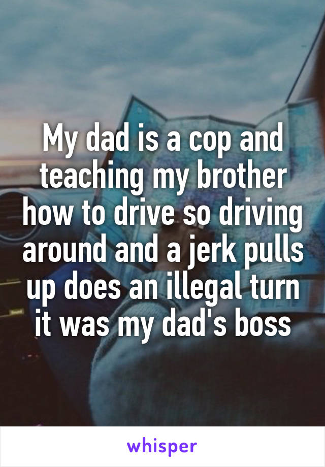 My dad is a cop and teaching my brother how to drive so driving around and a jerk pulls up does an illegal turn it was my dad's boss