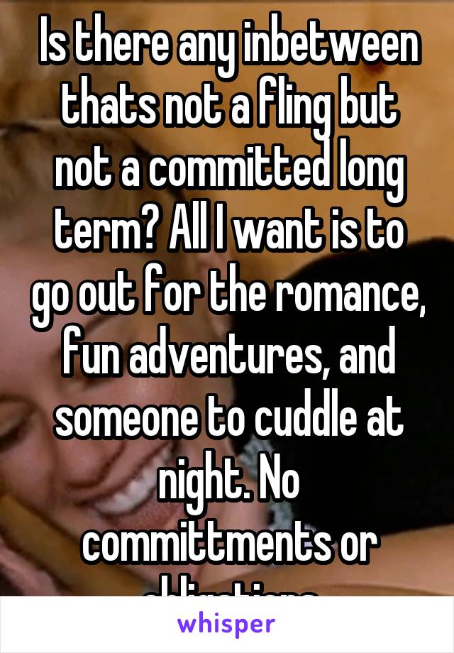 Is there any inbetween thats not a fling but not a committed long term? All I want is to go out for the romance, fun adventures, and someone to cuddle at night. No committments or obligations