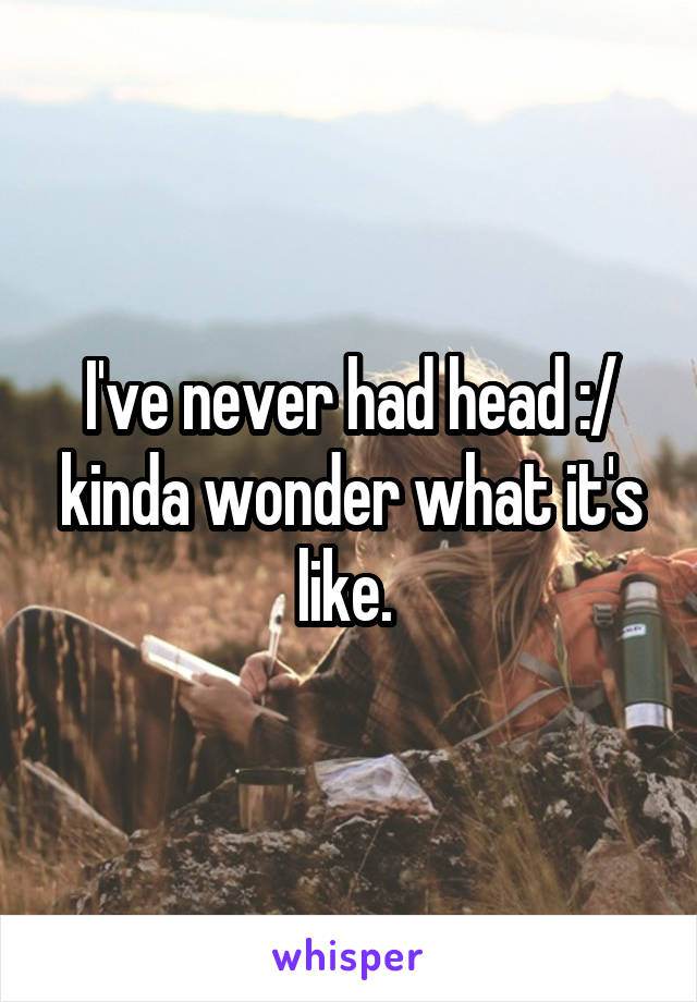 I've never had head :/ kinda wonder what it's like. 