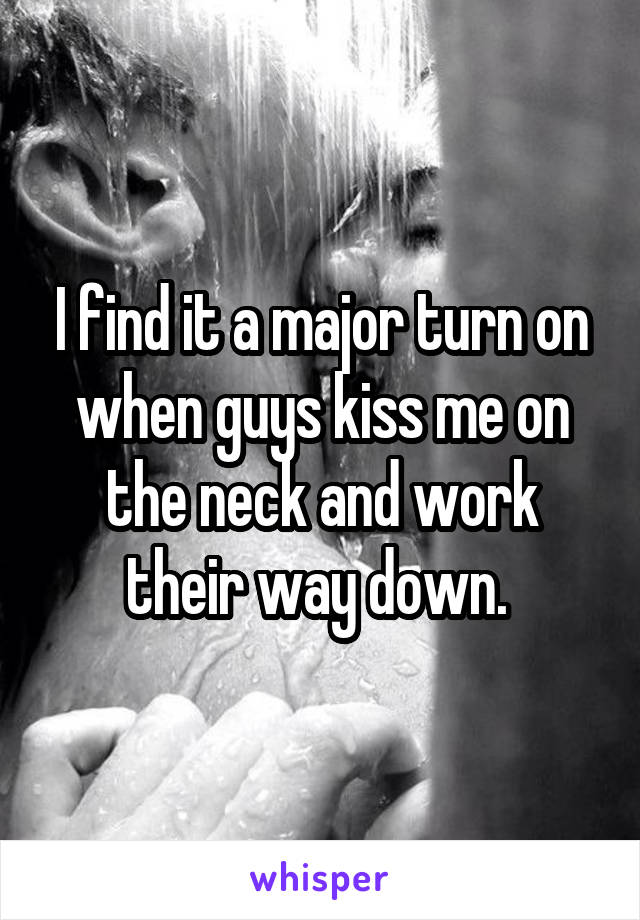 I find it a major turn on when guys kiss me on the neck and work their way down. 