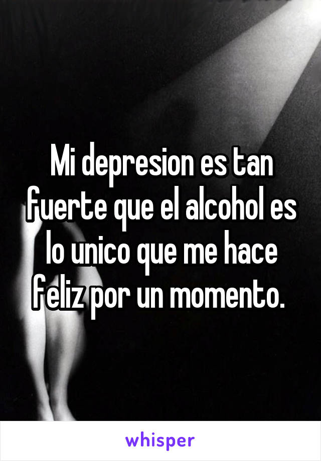 Mi depresion es tan fuerte que el alcohol es lo unico que me hace feliz por un momento. 