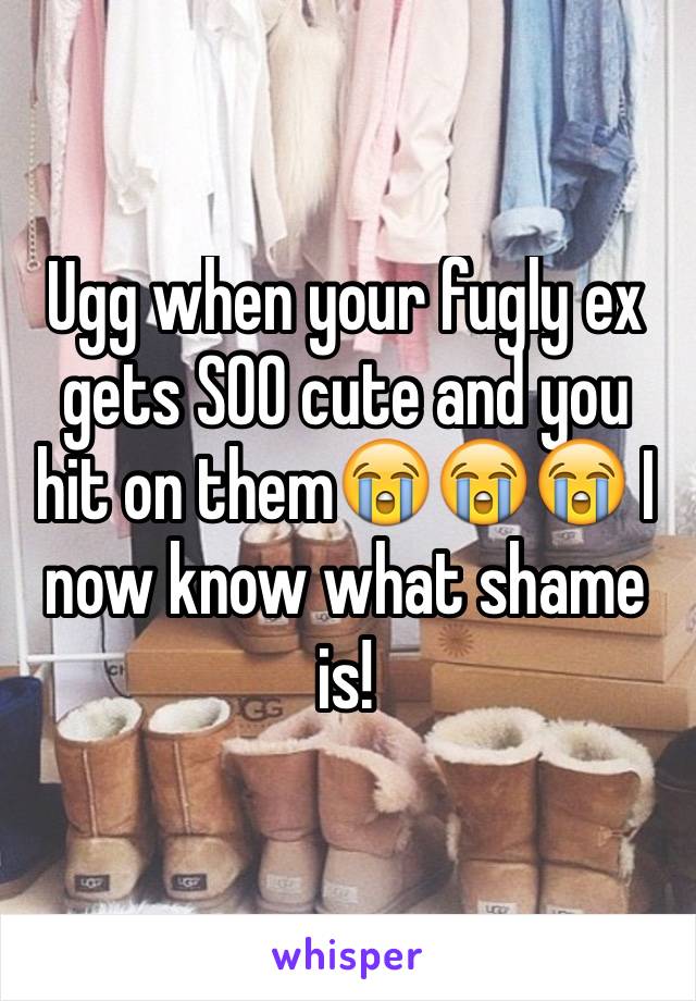 Ugg when your fugly ex gets SOO cute and you hit on them😭😭😭 I now know what shame is!