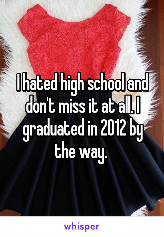 I hated high school and don't miss it at all. I graduated in 2012 by the way. 