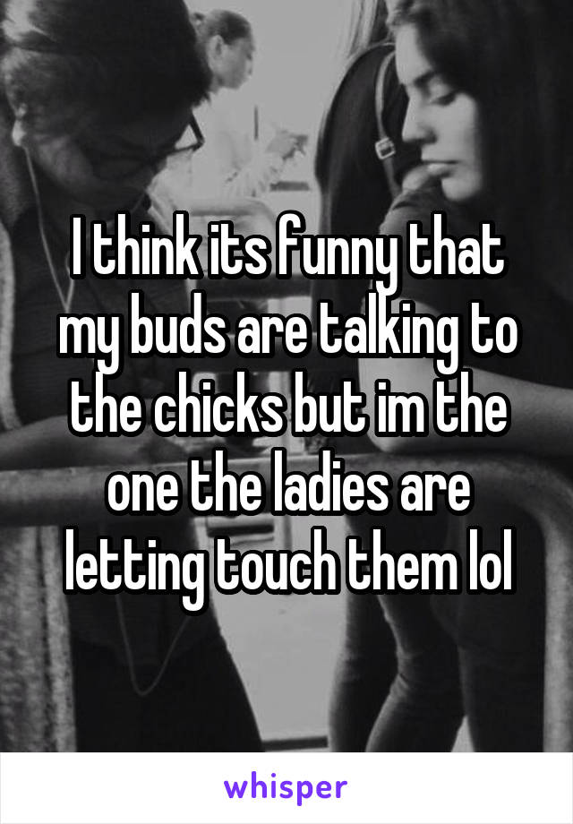 I think its funny that my buds are talking to the chicks but im the one the ladies are letting touch them lol
