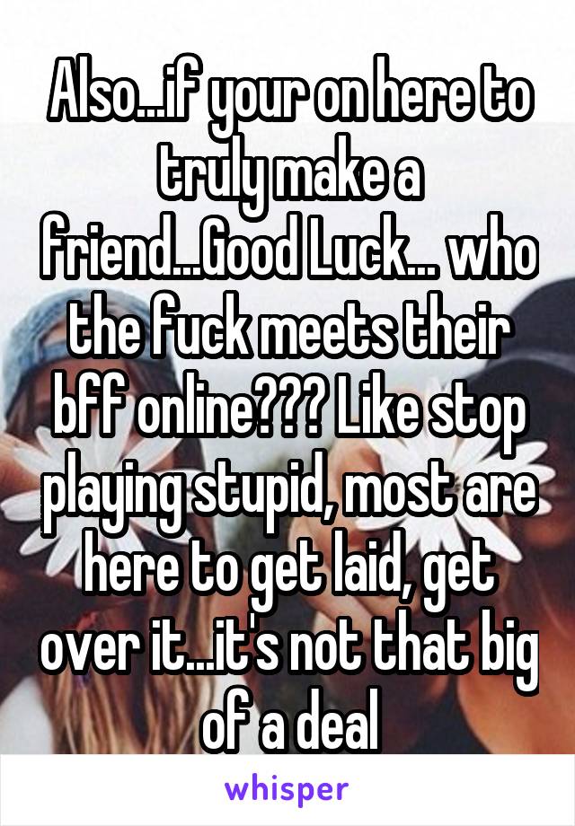 Also...if your on here to truly make a friend...Good Luck... who the fuck meets their bff online??? Like stop playing stupid, most are here to get laid, get over it...it's not that big of a deal