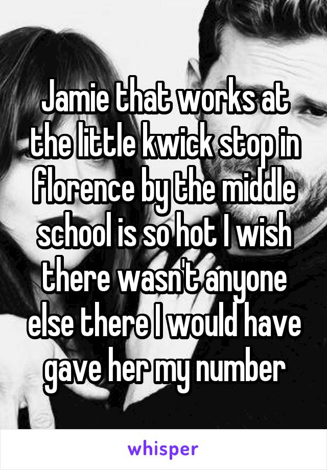 Jamie that works at the little kwick stop in florence by the middle school is so hot I wish there wasn't anyone else there I would have gave her my number