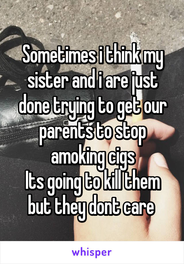 Sometimes i think my sister and i are just done trying to get our parents to stop amoking cigs
Its going to kill them but they dont care 