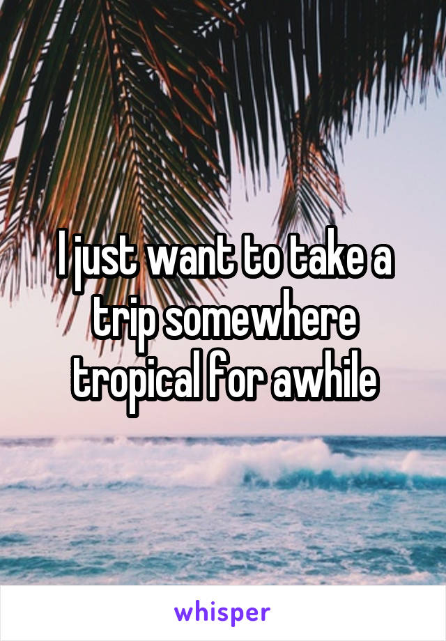 I just want to take a trip somewhere tropical for awhile