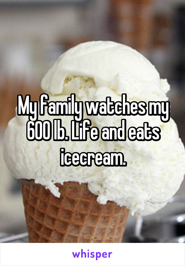 My family watches my 600 lb. Life and eats icecream.
