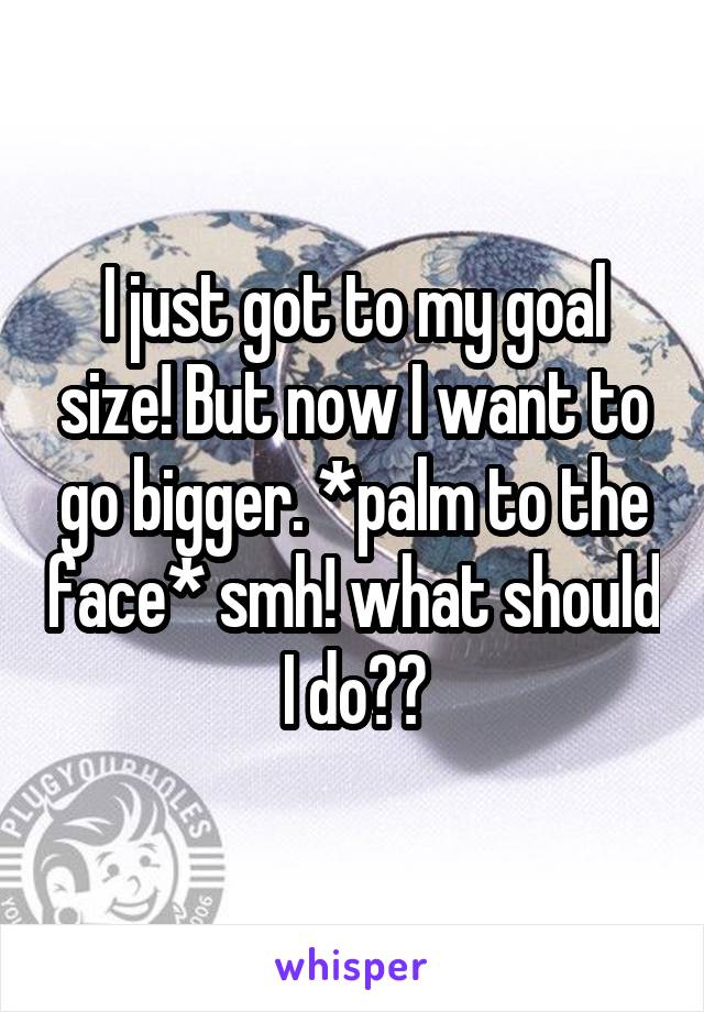 I just got to my goal size! But now I want to go bigger. *palm to the face* smh! what should I do??