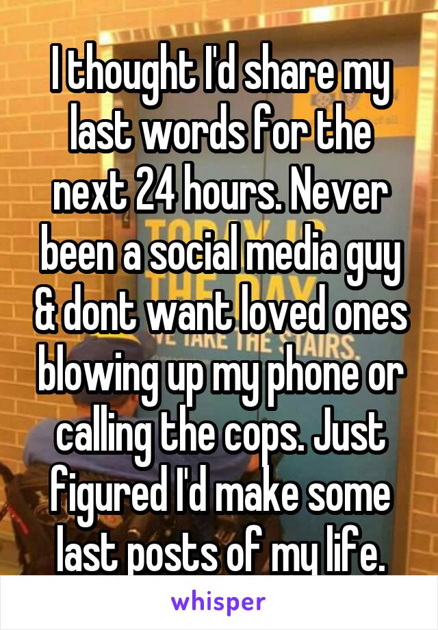 I thought I'd share my last words for the next 24 hours. Never been a social media guy & dont want loved ones blowing up my phone or calling the cops. Just figured I'd make some last posts of my life.