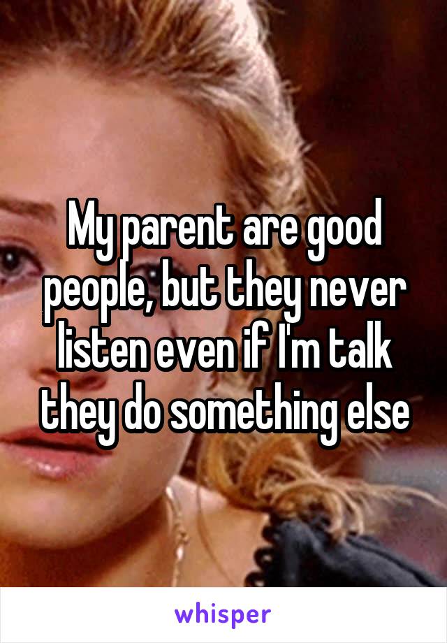 My parent are good people, but they never listen even if I'm talk they do something else