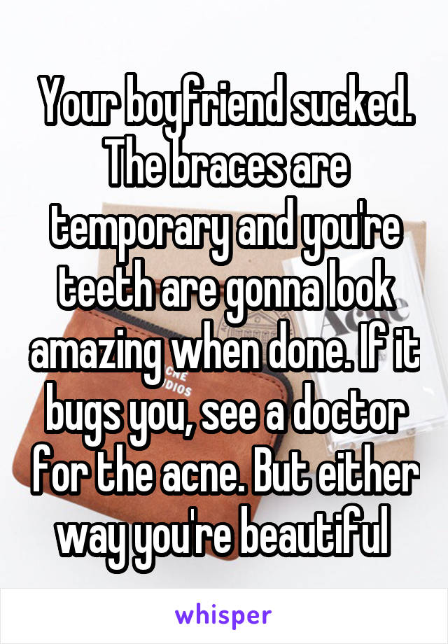 Your boyfriend sucked. The braces are temporary and you're teeth are gonna look amazing when done. If it bugs you, see a doctor for the acne. But either way you're beautiful 