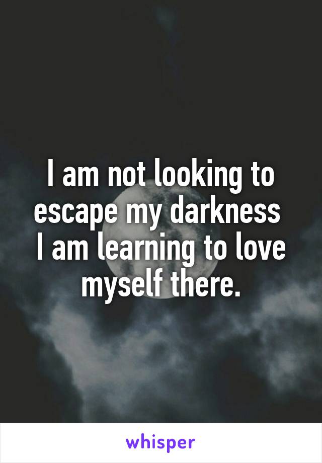 I am not looking to escape my darkness 
I am learning to love myself there.