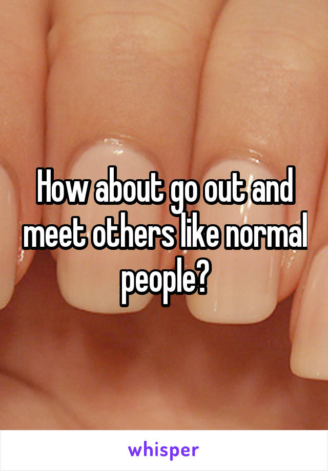 How about go out and meet others like normal people?