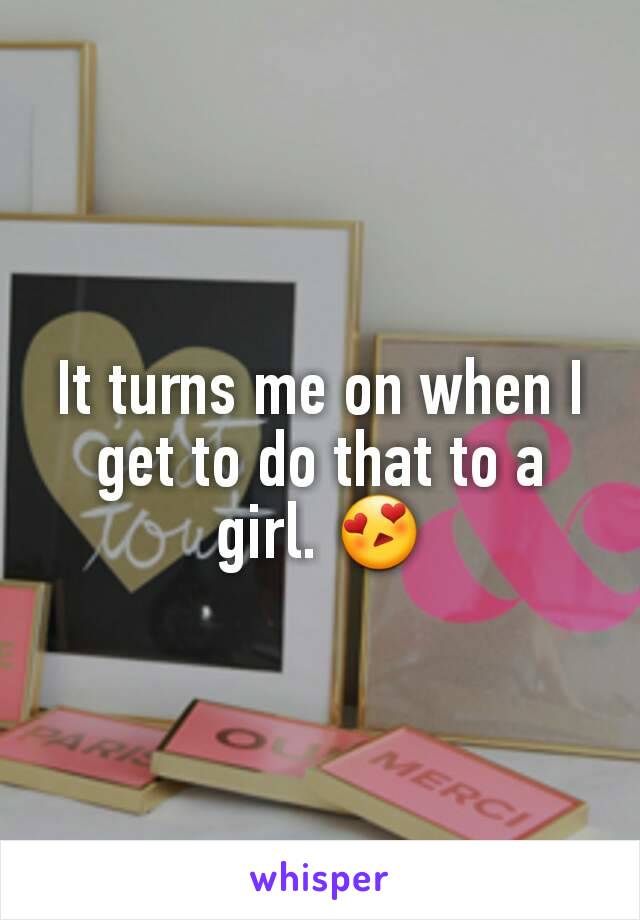 It turns me on when I get to do that to a girl. 😍