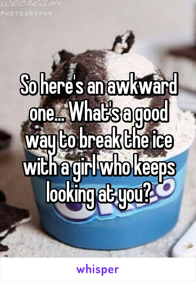 So here's an awkward one... What's a good way to break the ice with a girl who keeps looking at you?