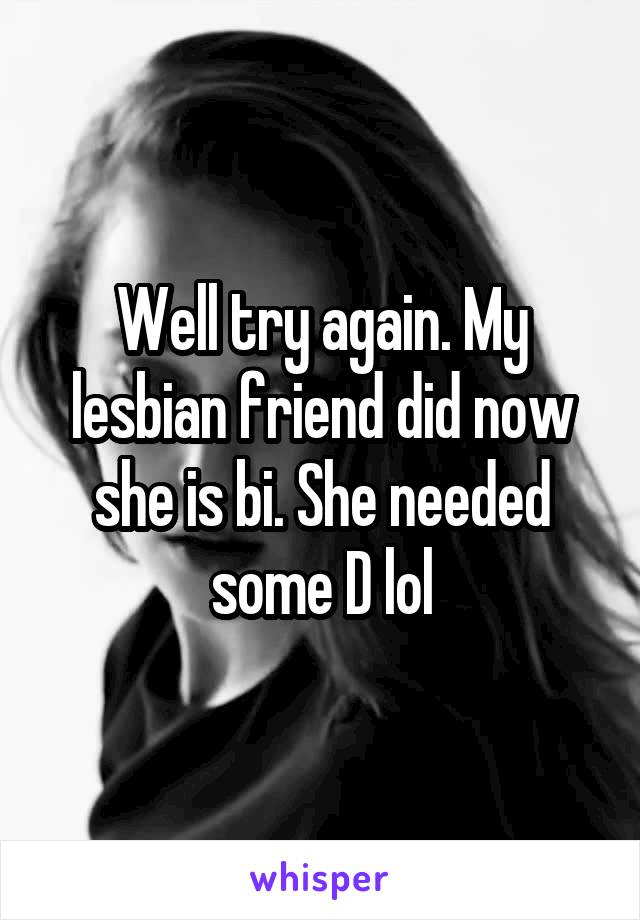 Well try again. My lesbian friend did now she is bi. She needed some D lol