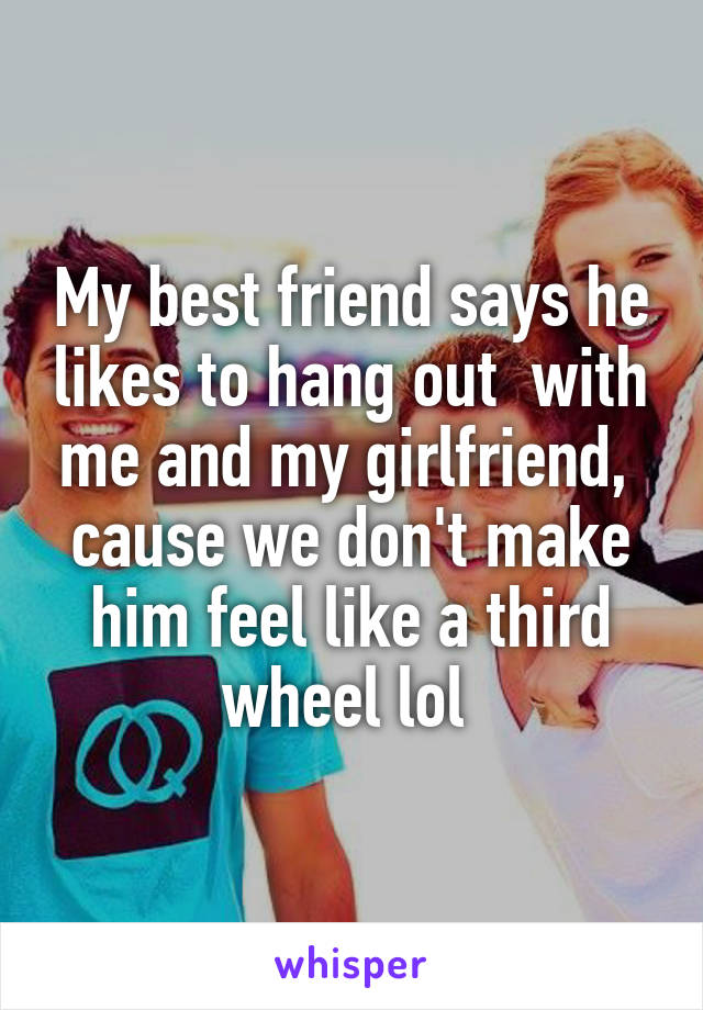 My best friend says he likes to hang out  with me and my girlfriend,  cause we don't make him feel like a third wheel lol 