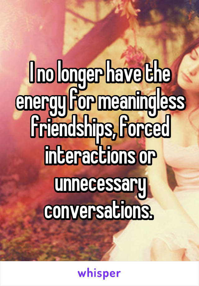 I no longer have the energy for meaningless friendships, forced interactions or unnecessary conversations. 
