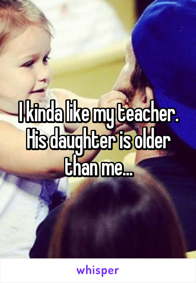 I kinda like my teacher. His daughter is older than me...