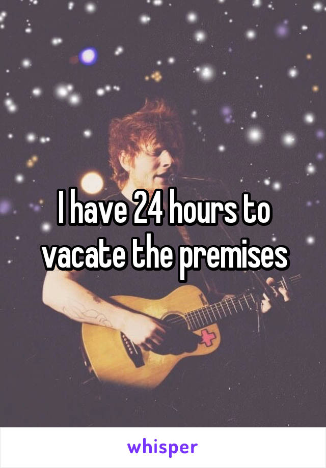I have 24 hours to vacate the premises
