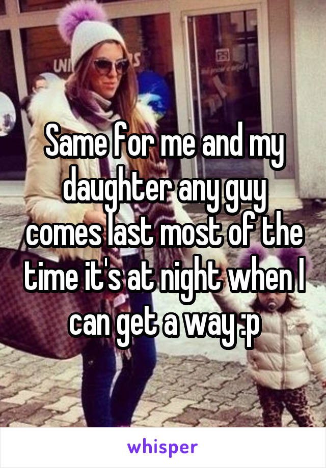 Same for me and my daughter any guy comes last most of the time it's at night when I can get a way :p