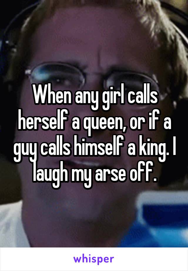 When any girl calls herself a queen, or if a guy calls himself a king. I laugh my arse off.