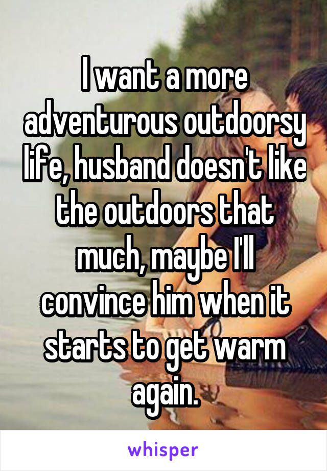 I want a more adventurous outdoorsy life, husband doesn't like the outdoors that much, maybe I'll convince him when it starts to get warm again.