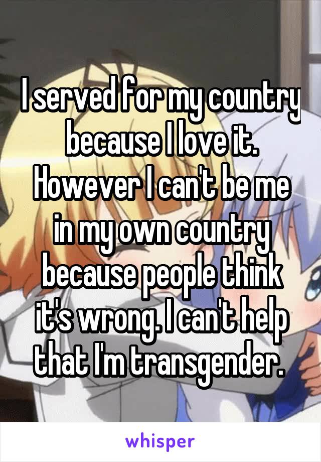 I served for my country because I love it. However I can't be me in my own country because people think it's wrong. I can't help that I'm transgender. 