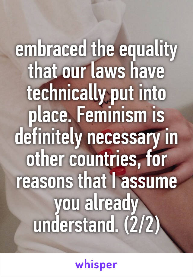 embraced the equality that our laws have technically put into place. Feminism is definitely necessary in other countries, for reasons that I assume you already understand. (2/2)