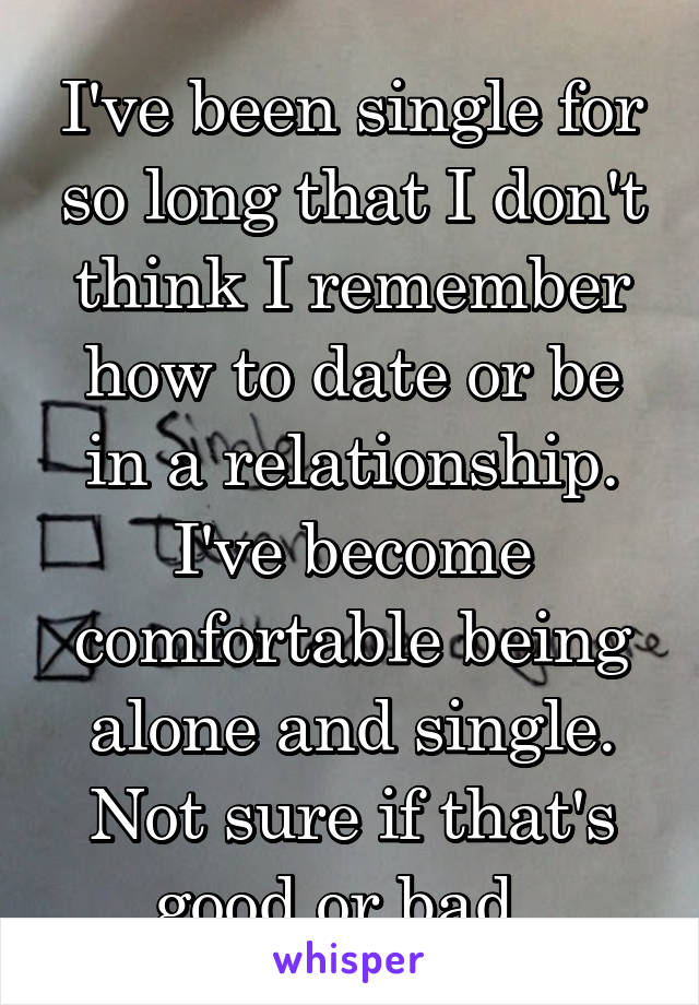 I've been single for so long that I don't think I remember how to date or be in a relationship. I've become comfortable being alone and single. Not sure if that's good or bad. 