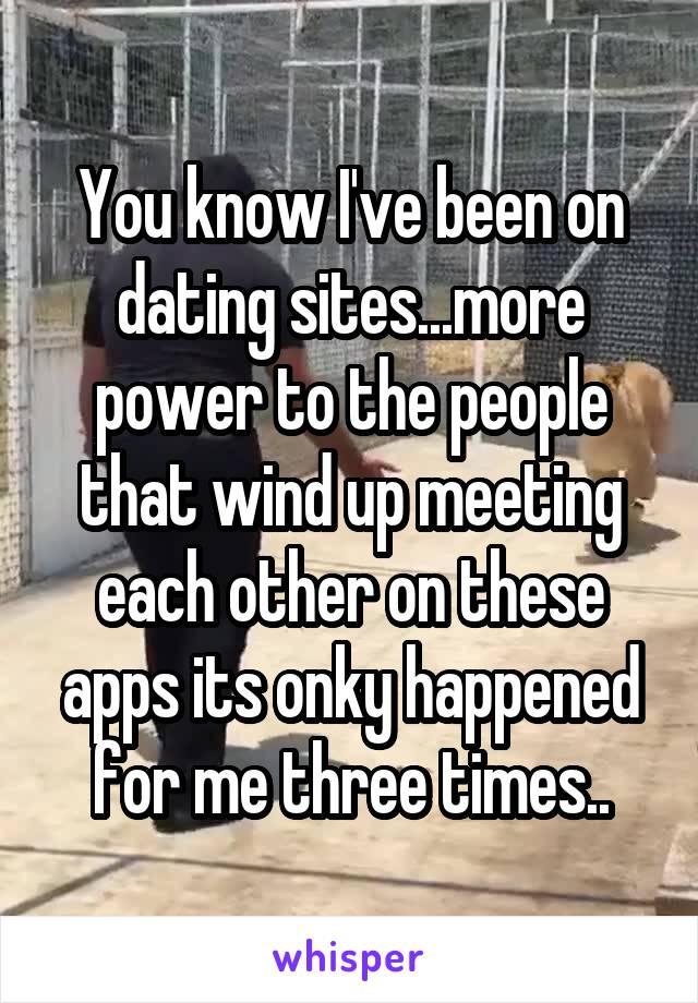 You know I've been on dating sites...more power to the people that wind up meeting each other on these apps its onky happened for me three times..