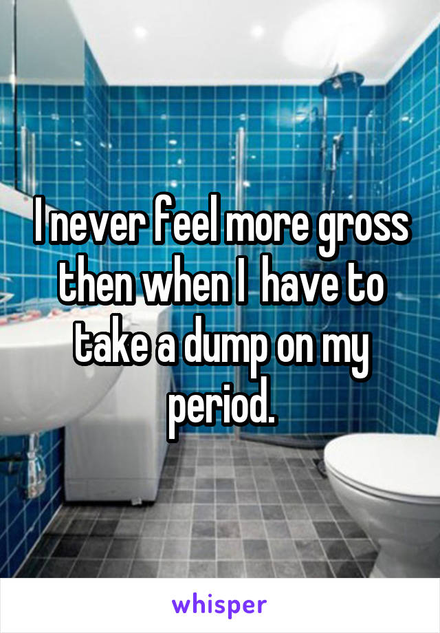 I never feel more gross then when I  have to take a dump on my period.