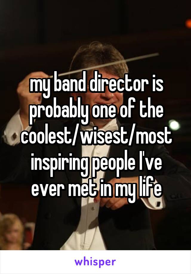 my band director is probably one of the coolest/wisest/most inspiring people I've ever met in my life