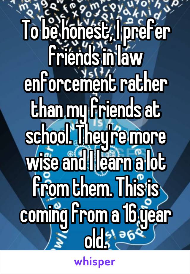 To be honest, I prefer friends in law enforcement rather than my friends at school. They're more wise and I learn a lot from them. This is coming from a 16 year old.