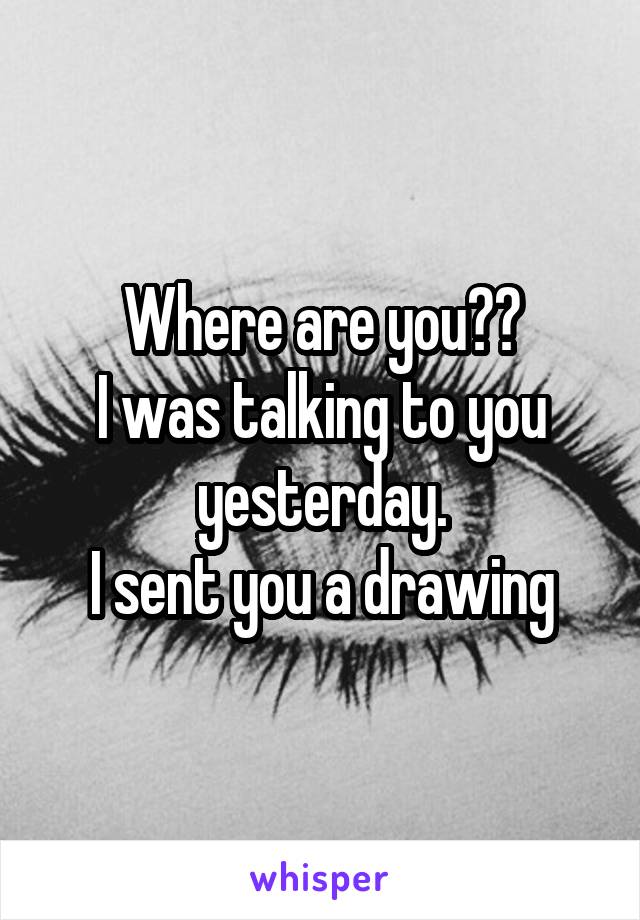 Where are you??
I was talking to you yesterday.
I sent you a drawing