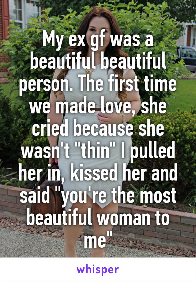 My ex gf was a beautiful beautiful person. The first time we made love, she cried because she wasn't "thin" I pulled her in, kissed her and said "you're the most beautiful woman to me"