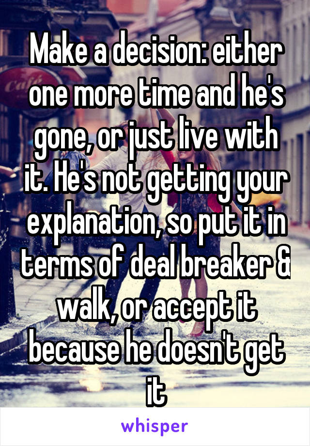 Make a decision: either one more time and he's gone, or just live with it. He's not getting your explanation, so put it in terms of deal breaker & walk, or accept it because he doesn't get it