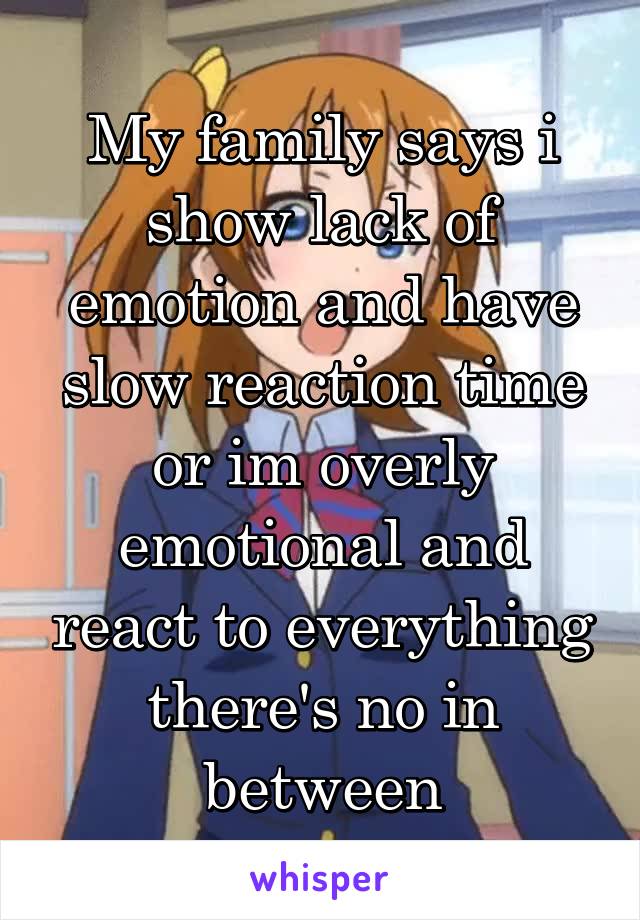 My family says i show lack of emotion and have slow reaction time or im overly emotional and react to everything there's no in between