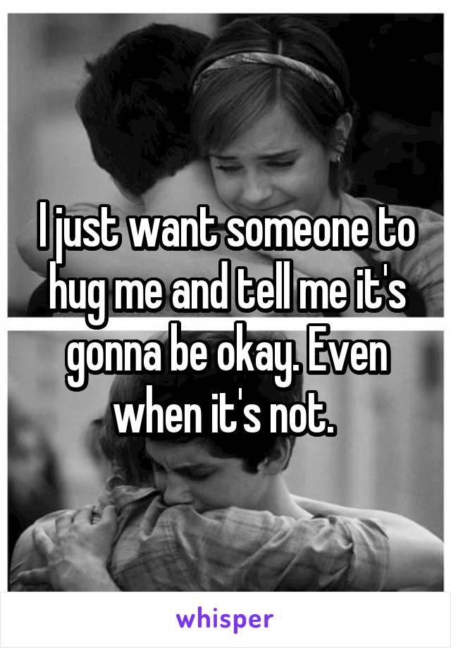 I just want someone to hug me and tell me it's gonna be okay. Even when it's not. 