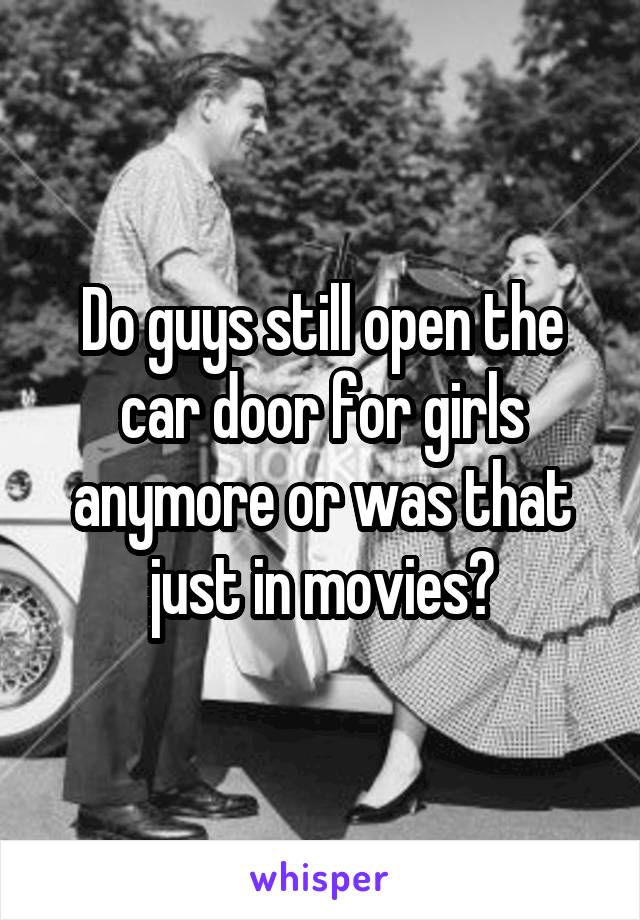 Do guys still open the car door for girls anymore or was that just in movies?