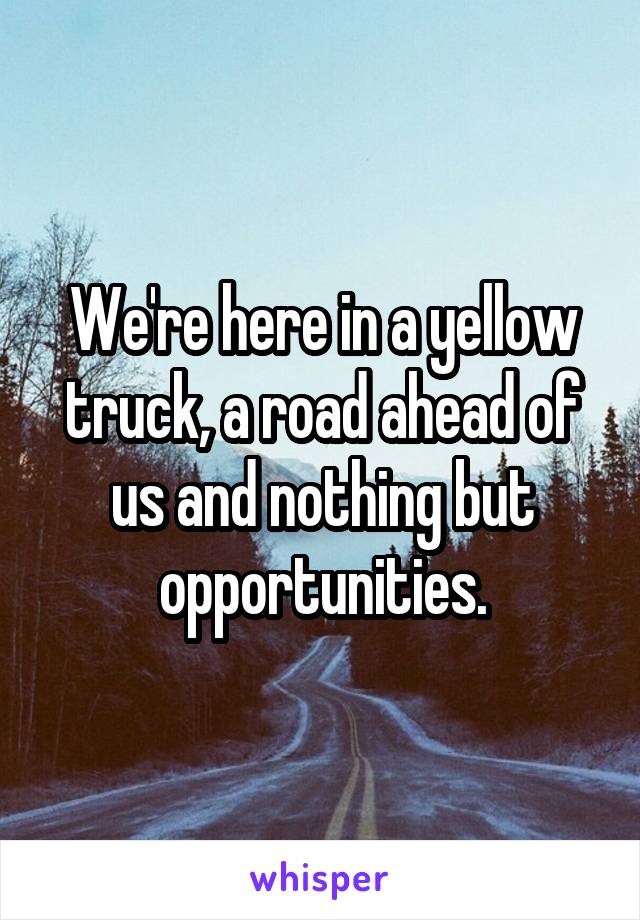 We're here in a yellow truck, a road ahead of us and nothing but opportunities.