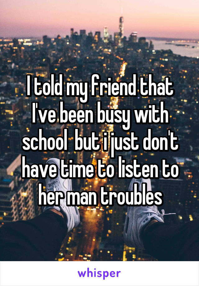 I told my friend that I've been busy with school  but i just don't have time to listen to her man troubles