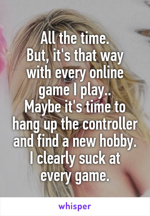All the time.
But, it's that way with every online game I play..
Maybe it's time to hang up the controller and find a new hobby.
I clearly suck at every game.