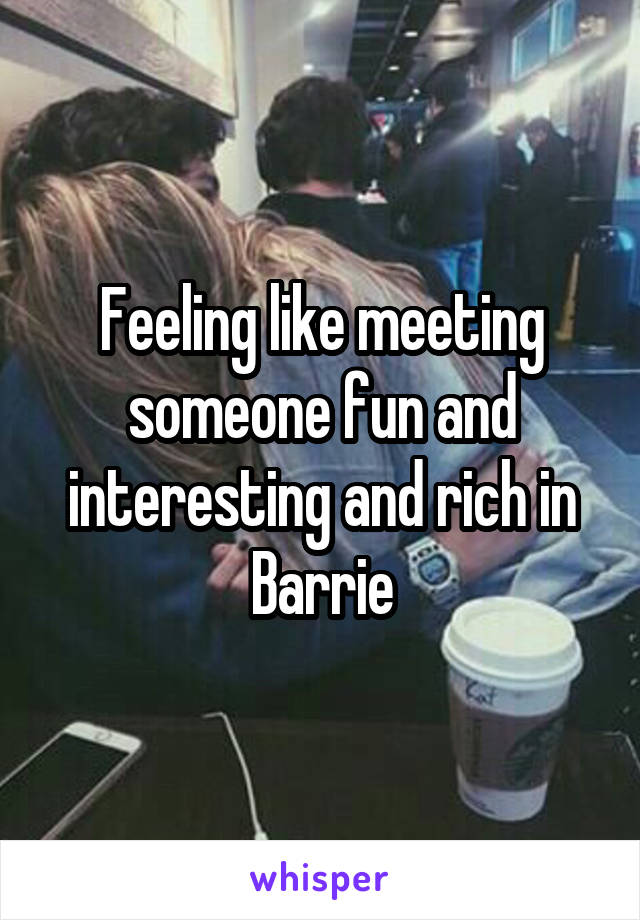 Feeling like meeting someone fun and interesting and rich in Barrie