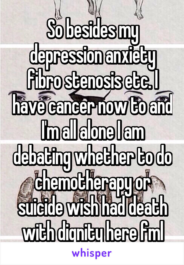 So besides my depression anxiety fibro stenosis etc. I have cancer now to and I'm all alone I am debating whether to do chemotherapy or suicide wish had death with dignity here fml