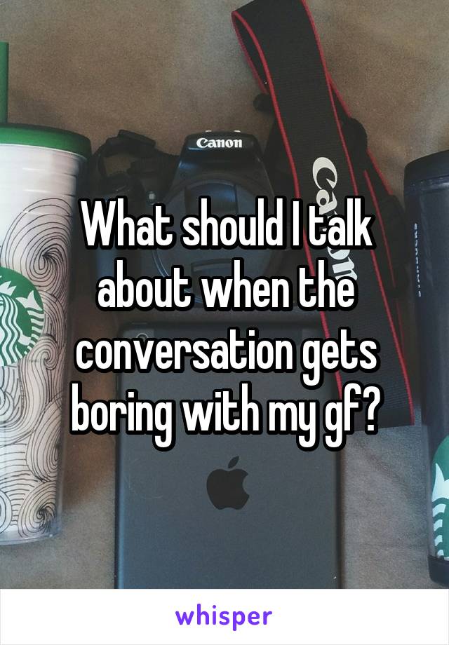 What should I talk about when the conversation gets boring with my gf?