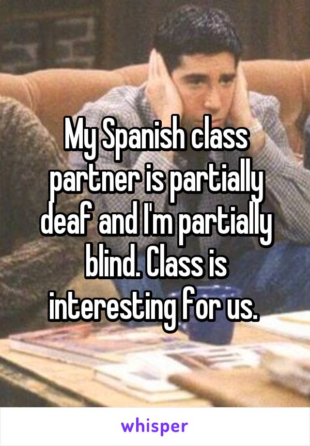 My Spanish class partner is partially deaf and I'm partially blind. Class is interesting for us. 