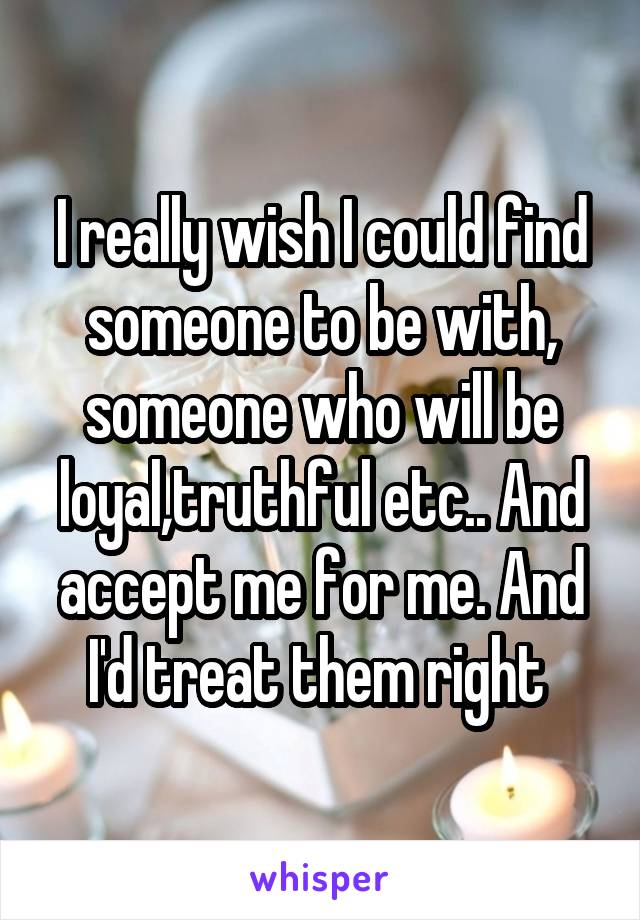 I really wish I could find someone to be with, someone who will be loyal,truthful etc.. And accept me for me. And I'd treat them right 